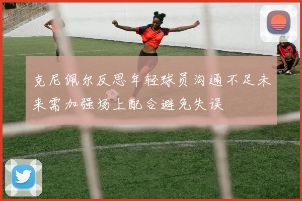 克尼佩尔反思年轻球员沟通不足未来需加强场上配合避免失误
