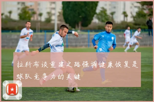 拉科布谈重建之路强调健康恢复是球队竞争力的关键