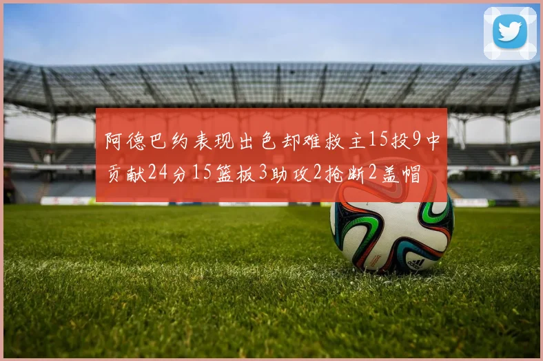 阿德巴约表现出色却难救主15投9中贡献24分15篮板3助攻2抢断2盖帽