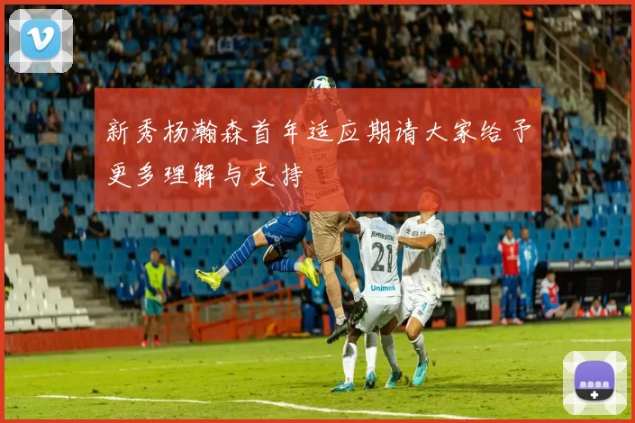 新秀杨瀚森首年适应期请大家给予更多理解与支持