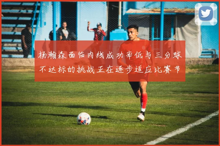杨瀚森面临内线成功率低与三分球不达标的挑战正在逐步适应比赛节奏