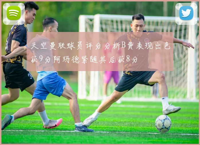 天空曼联球员评分分析B费表现出色获9分阿玛德紧随其后获8分