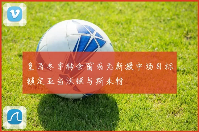 皇马冬季转会窗或无新援中场目标锁定亚当沃顿与斯米特
