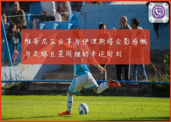 维蒂尼亚分享与伊涅斯塔合影感慨与足球巨星同框的幸运时刻