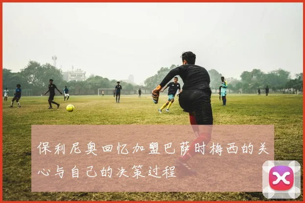 保利尼奥回忆加盟巴萨时梅西的关心与自己的决策过程