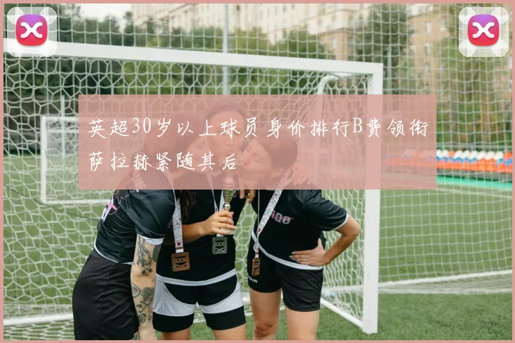 英超30岁以上球员身价排行B费领衔萨拉赫紧随其后